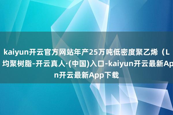 kaiyun开云官方网站年产25万吨低密度聚乙烯（LDPE）均聚树脂-开云真人·(中国)入口-kaiyun开云最新App下载