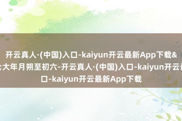 开云真人·(中国)入口-kaiyun开云最新App下载&ldquo;大年月朔至初六-开云真人·(中国)入口-kaiyun开云最新App下载