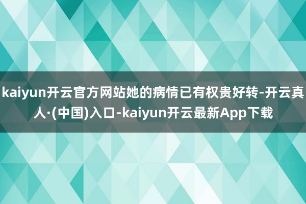 kaiyun开云官方网站她的病情已有权贵好转-开云真人·(中国)入口-kaiyun开云最新App下载