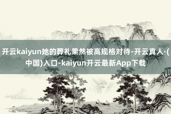 开云kaiyun她的葬礼果然被高规格对待-开云真人·(中国)入口-kaiyun开云最新App下载