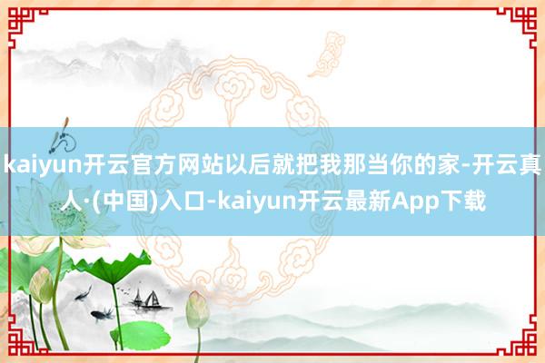 kaiyun开云官方网站以后就把我那当你的家-开云真人·(中国)入口-kaiyun开云最新App下载