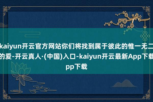 kaiyun开云官方网站你们将找到属于彼此的惟一无二的爱-开云真人·(中国)入口-kaiyun开云最新App下载