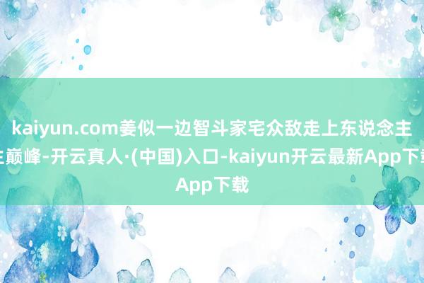 kaiyun.com姜似一边智斗家宅众敌走上东说念主生巅峰-开云真人·(中国)入口-kaiyun开云最新App下载