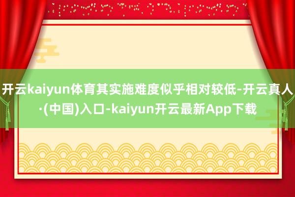 开云kaiyun体育其实施难度似乎相对较低-开云真人·(中国)入口-kaiyun开云最新App下载