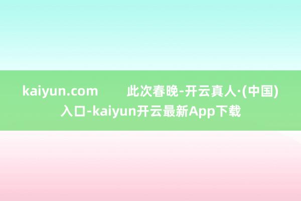 kaiyun.com        此次春晚-开云真人·(中国)入口-kaiyun开云最新App下载