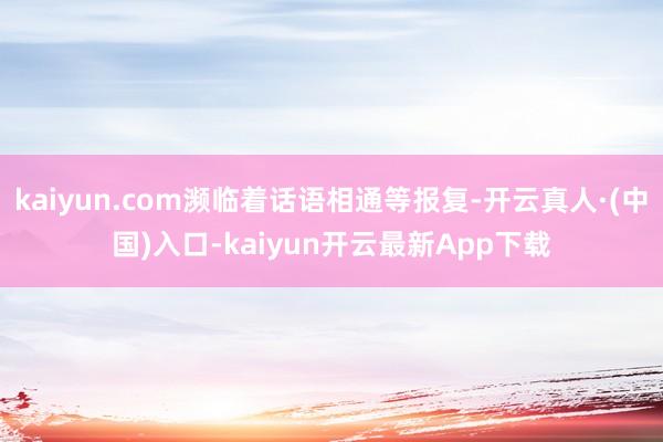 kaiyun.com濒临着话语相通等报复-开云真人·(中国)入口-kaiyun开云最新App下载