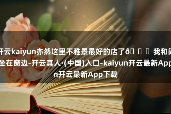 开云kaiyun亦然这里不雅景最好的店了👍我和闺蜜就坐在窗边-开云真人·(中国)入口-kaiyun开云最新App下载