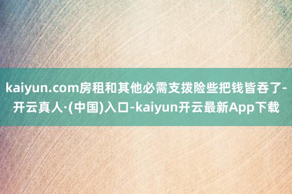 kaiyun.com房租和其他必需支拨险些把钱皆吞了-开云真人·(中国)入口-kaiyun开云最新App下载