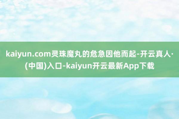 kaiyun.com灵珠魔丸的危急因他而起-开云真人·(中国)入口-kaiyun开云最新App下载