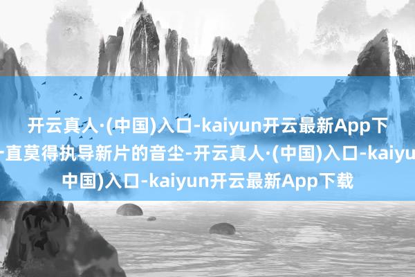 开云真人·(中国)入口-kaiyun开云最新App下载自该片上映后就一直莫得执导新片的音尘-开云真人·(中国)入口-kaiyun开云最新App下载