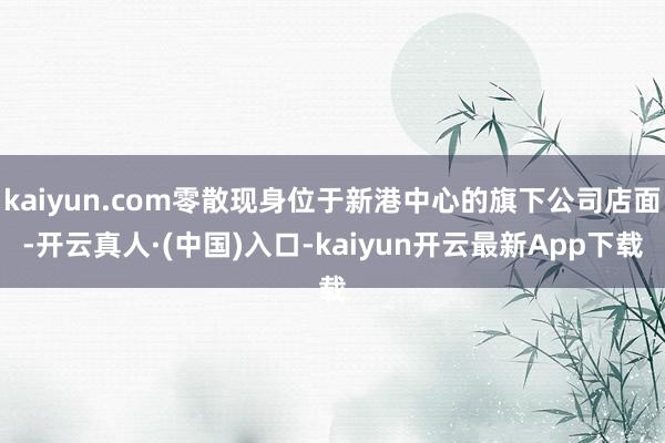 kaiyun.com零散现身位于新港中心的旗下公司店面-开云真人·(中国)入口-kaiyun开云最新App下载