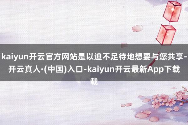 kaiyun开云官方网站是以迫不足待地想要与您共享-开云真人·(中国)入口-kaiyun开云最新App下载