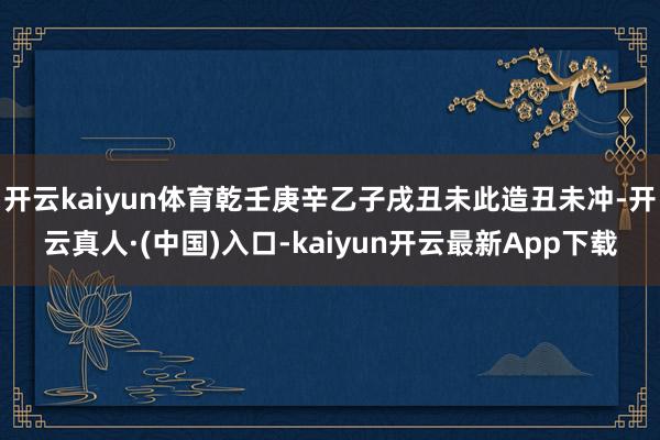 开云kaiyun体育乾壬庚辛乙子戌丑未此造丑未冲-开云真人·(中国)入口-kaiyun开云最新App下载