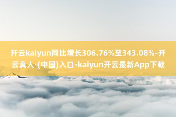 开云kaiyun同比增长306.76%至343.08%-开云真人·(中国)入口-kaiyun开云最新App下载