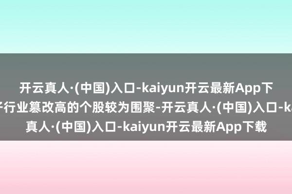 开云真人·(中国)入口-kaiyun开云最新App下载机械设立、汽车、电子行业篡改高的个股较为围聚-开云真人·(中国)入口-kaiyun开云最新App下载