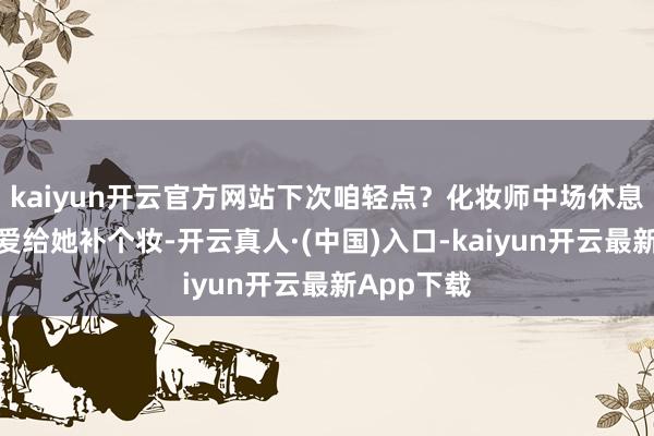 kaiyun开云官方网站下次咱轻点？化妆师中场休息的技能厚爱给她补个妆-开云真人·(中国)入口-kaiyun开云最新App下载