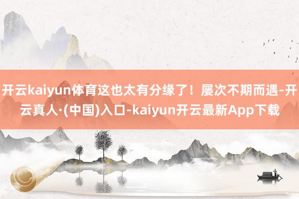 开云kaiyun体育这也太有分缘了！屡次不期而遇-开云真人·(中国)入口-kaiyun开云最新App下载