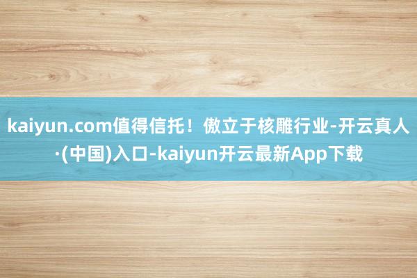 kaiyun.com值得信托！傲立于核雕行业-开云真人·(中国)入口-kaiyun开云最新App下载