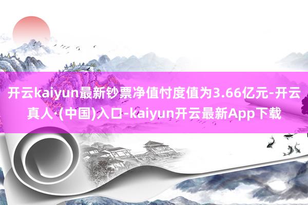 开云kaiyun最新钞票净值忖度值为3.66亿元-开云真人·(中国)入口-kaiyun开云最新App下载