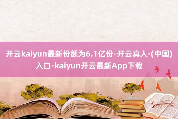 开云kaiyun最新份额为6.1亿份-开云真人·(中国)入口-kaiyun开云最新App下载