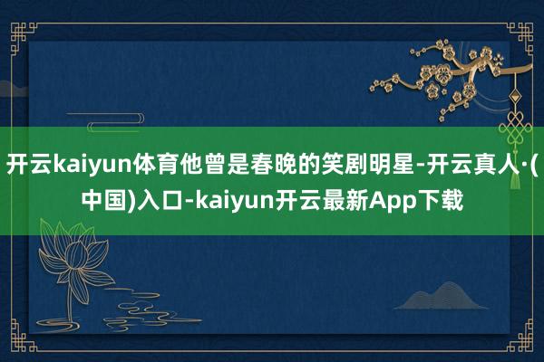 开云kaiyun体育他曾是春晚的笑剧明星-开云真人·(中国)入口-kaiyun开云最新App下载