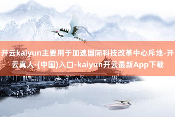 开云kaiyun主要用于加速国际科技改革中心斥地-开云真人·(中国)入口-kaiyun开云最新App下载