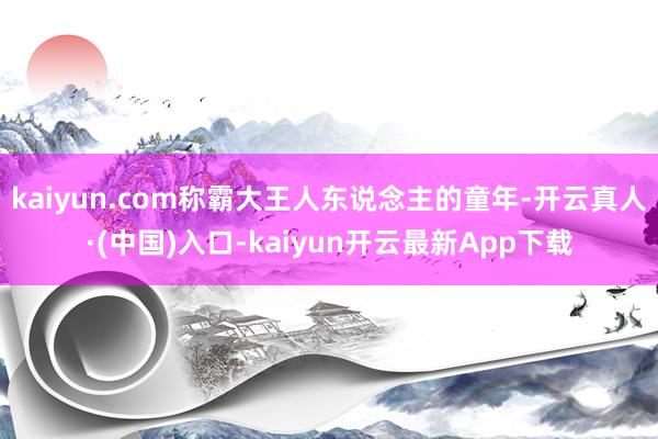 kaiyun.com称霸大王人东说念主的童年-开云真人·(中国)入口-kaiyun开云最新App下载