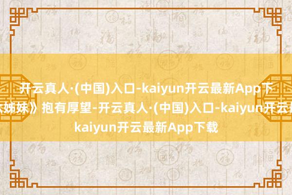 开云真人·(中国)入口-kaiyun开云最新App下载已经对《六姊妹》抱有厚望-开云真人·(中国)入口-kaiyun开云最新App下载