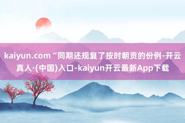 kaiyun.com“同期还规复了按时朝贡的份例-开云真人·(中国)入口-kaiyun开云最新App下载