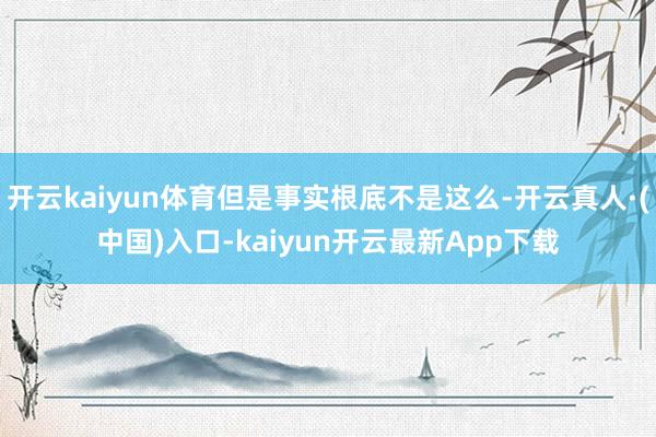 开云kaiyun体育但是事实根底不是这么-开云真人·(中国)入口-kaiyun开云最新App下载