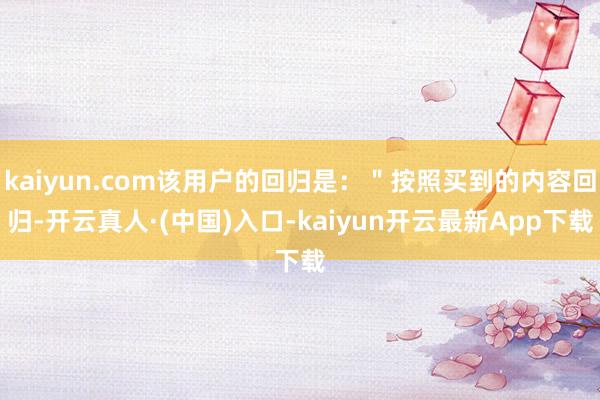 kaiyun.com该用户的回归是：＂按照买到的内容回归-开云真人·(中国)入口-kaiyun开云最新App下载