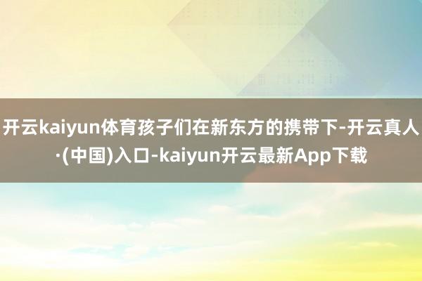 开云kaiyun体育孩子们在新东方的携带下-开云真人·(中国)入口-kaiyun开云最新App下载