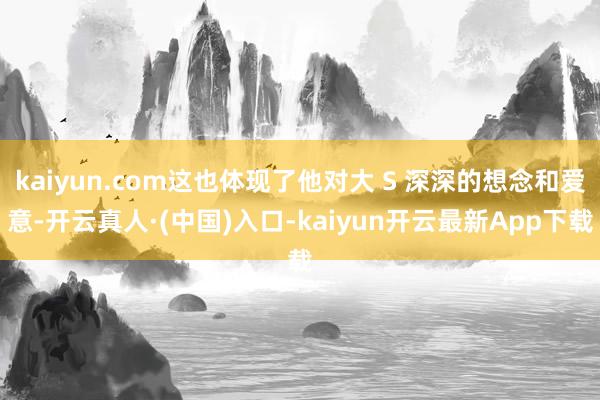 kaiyun.com这也体现了他对大 S 深深的想念和爱意-开云真人·(中国)入口-kaiyun开云最新App下载