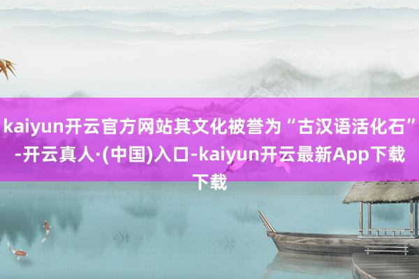 kaiyun开云官方网站其文化被誉为“古汉语活化石”-开云真人·(中国)入口-kaiyun开云最新App下载