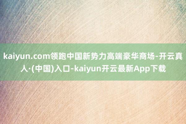 kaiyun.com领跑中国新势力高端豪华商场-开云真人·(中国)入口-kaiyun开云最新App下载