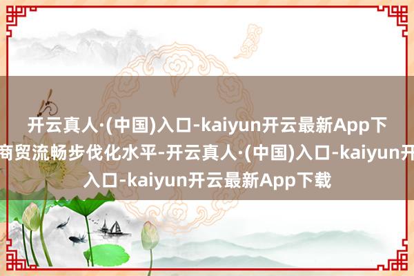 开云真人·(中国)入口-kaiyun开云最新App下载全面进步宇宙商贸流畅步伐化水平-开云真人·(中国)入口-kaiyun开云最新App下载