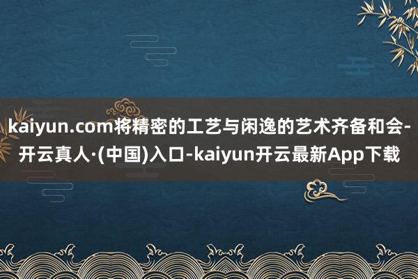 kaiyun.com将精密的工艺与闲逸的艺术齐备和会-开云真人·(中国)入口-kaiyun开云最新App下载