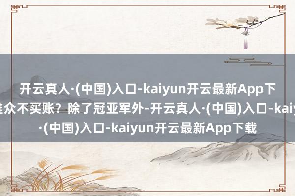 开云真人·(中国)入口-kaiyun开云最新App下载好莱坞埋怨中国不雅众不买账？除了冠亚军外-开云真人·(中国)入口-kaiyun开云最新App下载