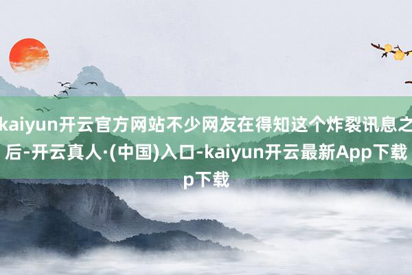 kaiyun开云官方网站不少网友在得知这个炸裂讯息之后-开云真人·(中国)入口-kaiyun开云最新App下载