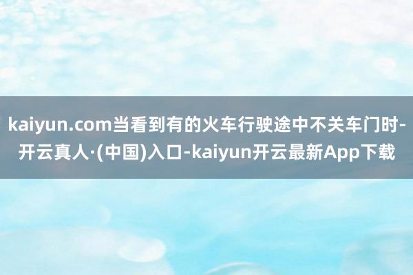 kaiyun.com当看到有的火车行驶途中不关车门时-开云真人·(中国)入口-kaiyun开云最新App下载