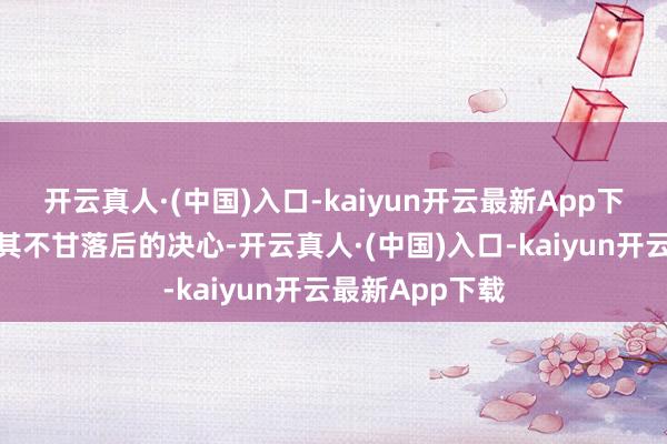 开云真人·(中国)入口-kaiyun开云最新App下载反而激勉了其不甘落后的决心-开云真人·(中国)入口-kaiyun开云最新App下载