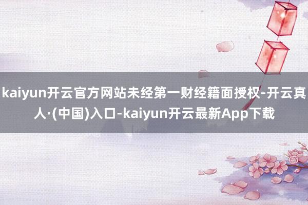 kaiyun开云官方网站未经第一财经籍面授权-开云真人·(中国)入口-kaiyun开云最新App下载