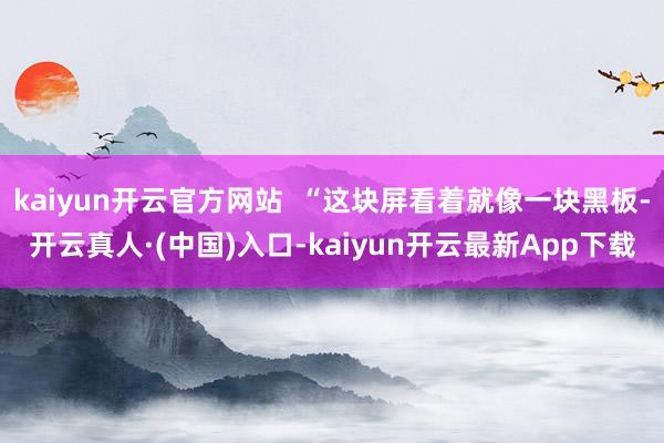 kaiyun开云官方网站  “这块屏看着就像一块黑板-开云真人·(中国)入口-kaiyun开云最新App下载