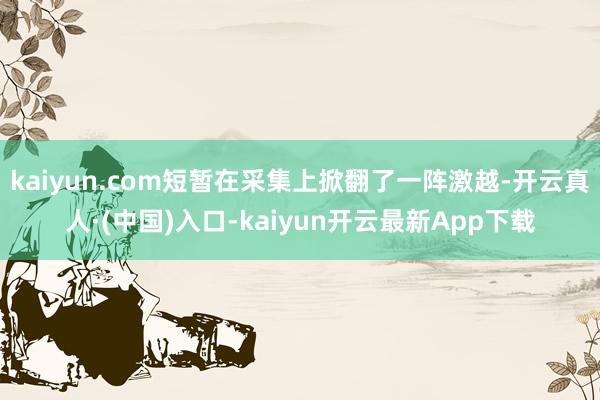 kaiyun.com短暂在采集上掀翻了一阵激越-开云真人·(中国)入口-kaiyun开云最新App下载
