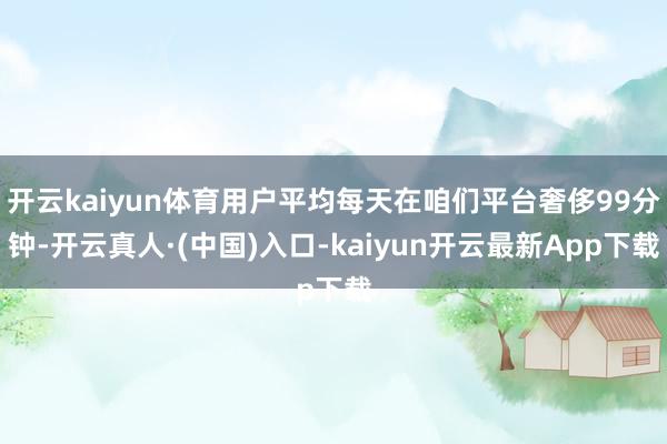 开云kaiyun体育用户平均每天在咱们平台奢侈99分钟-开云真人·(中国)入口-kaiyun开云最新App下载