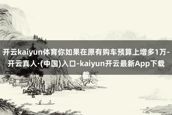开云kaiyun体育你如果在原有购车预算上增多1万-开云真人·(中国)入口-kaiyun开云最新App下载
