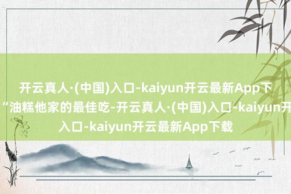 开云真人·(中国)入口-kaiyun开云最新App下载太馋了……”“油糕他家的最佳吃-开云真人·(中国)入口-kaiyun开云最新App下载