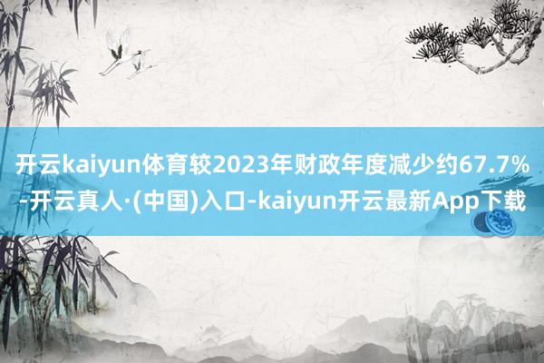 开云kaiyun体育较2023年财政年度减少约67.7%-开云真人·(中国)入口-kaiyun开云最新App下载