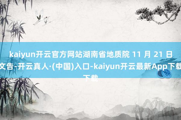 kaiyun开云官方网站湖南省地质院 11 月 21 日文告-开云真人·(中国)入口-kaiyun开云最新App下载