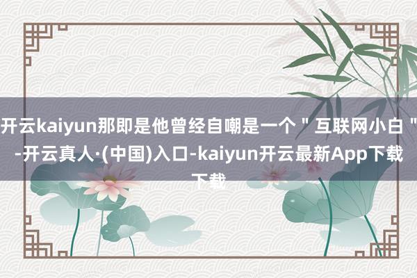 开云kaiyun那即是他曾经自嘲是一个＂互联网小白＂-开云真人·(中国)入口-kaiyun开云最新App下载